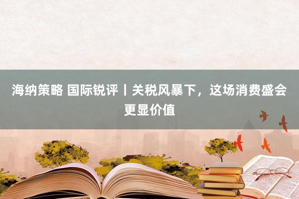 海纳策略 国际锐评丨关税风暴下，这场消费盛会更显价值