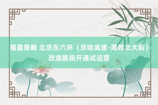 福盈策略 北京东六环（京哈高速-潞苑北大街）改造路段开通试运营