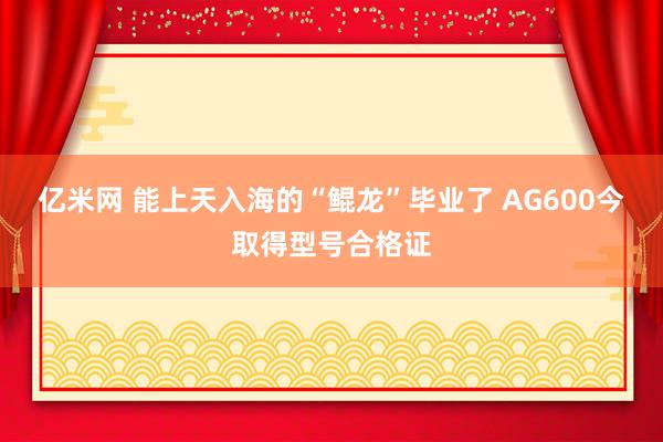 亿米网 能上天入海的“鲲龙”毕业了 AG600今取得型号合格证