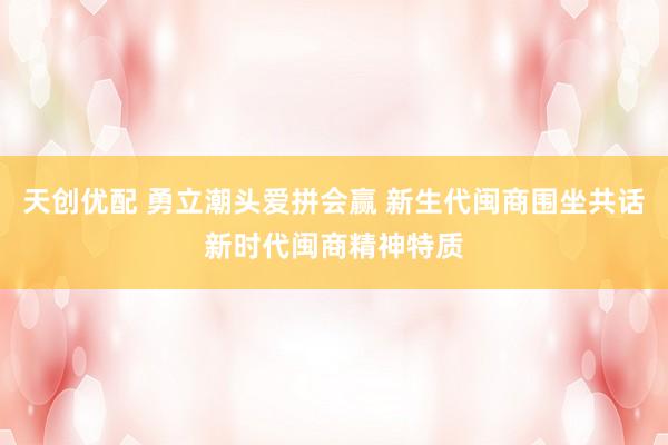 天创优配 勇立潮头爱拼会赢 新生代闽商围坐共话新时代闽商精神特质