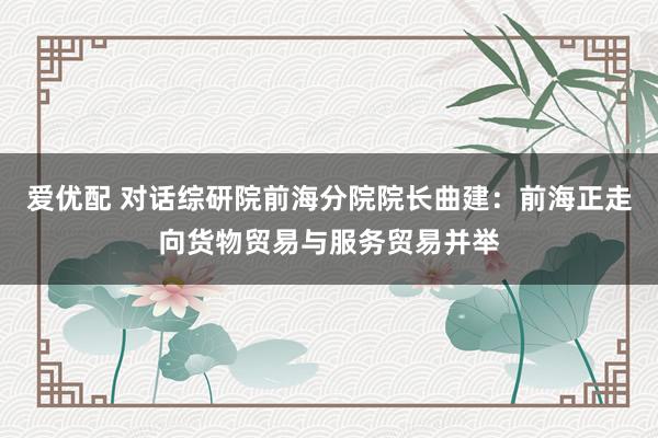 爱优配 对话综研院前海分院院长曲建：前海正走向货物贸易与服务贸易并举