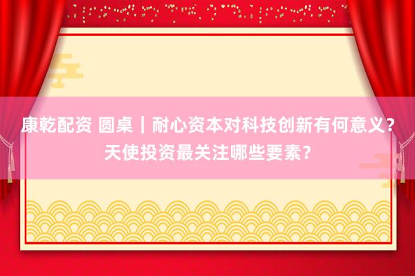 康乾配资 圆桌｜耐心资本对科技创新有何意义？天使投资最关注哪些要素？