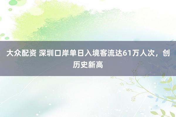大众配资 深圳口岸单日入境客流达61万人次，创历史新高