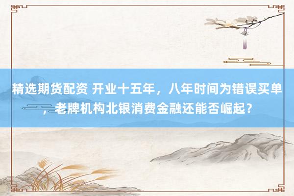 精选期货配资 开业十五年，八年时间为错误买单，老牌机构北银消费金融还能否崛起？