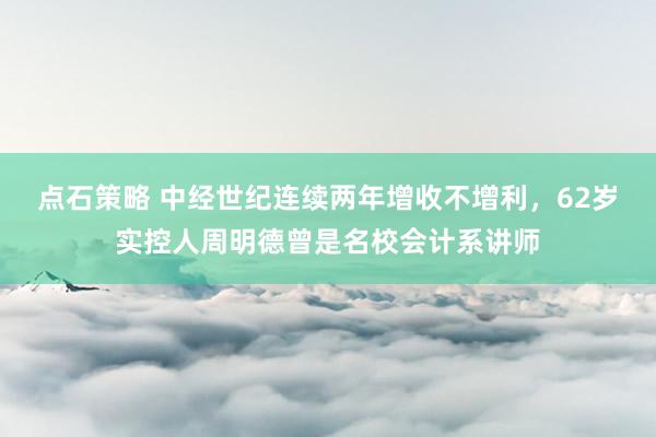 点石策略 中经世纪连续两年增收不增利，62岁实控人周明德曾是名校会计系讲师