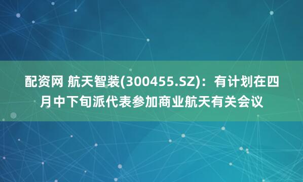 配资网 航天智装(300455.SZ)：有计划在四月中下旬派代表参加商业航天有关会议