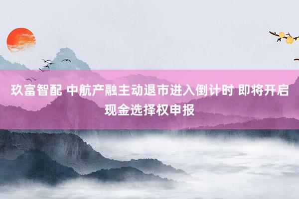 玖富智配 中航产融主动退市进入倒计时 即将开启现金选择权申报