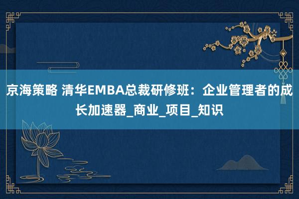 京海策略 清华EMBA总裁研修班：企业管理者的成长加速器_商业_项目_知识