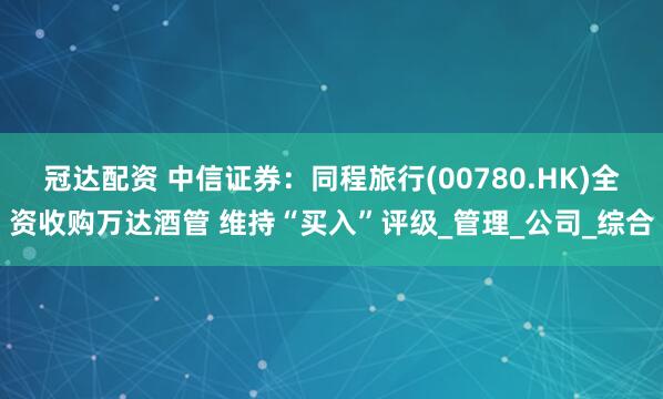 冠达配资 中信证券：同程旅行(00780.HK)全资收购万达酒管 维持“买入”评级_管理_公司_综合