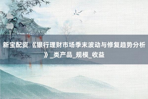 新宝配资 《银行理财市场季末波动与修复趋势分析》_类产品_规模_收益