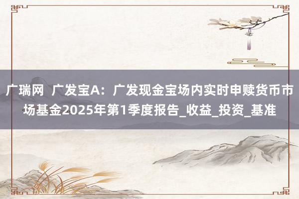 广瑞网  广发宝A：广发现金宝场内实时申赎货币市场基金2025年第1季度报告_收益_投资_基准