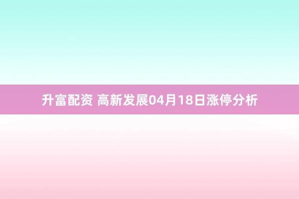 升富配资 高新发展04月18日涨停分析