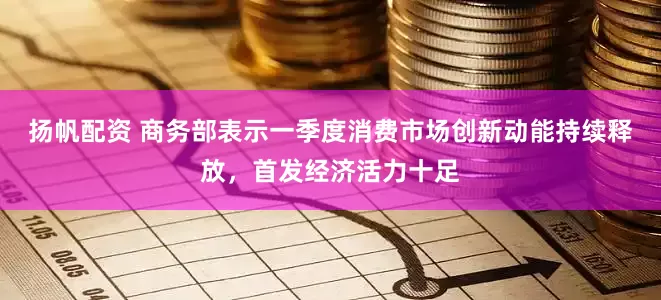 扬帆配资 商务部表示一季度消费市场创新动能持续释放，首发经济活力十足