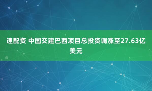 速配资 中国交建巴西项目总投资调涨至27.63亿美元