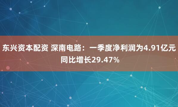 东兴资本配资 深南电路：一季度净利润为4.91亿元 同比增长29.47%