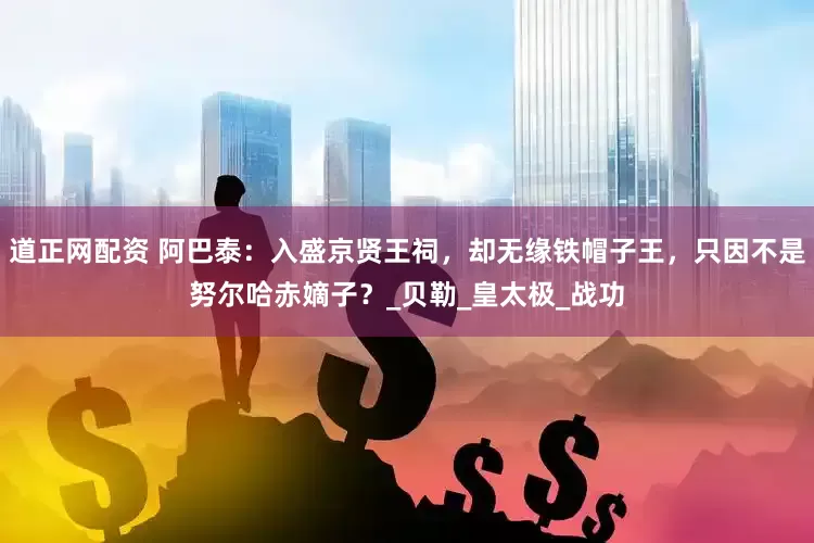 道正网配资 阿巴泰：入盛京贤王祠，却无缘铁帽子王，只因不是努尔哈赤嫡子？_贝勒_皇太极_战功