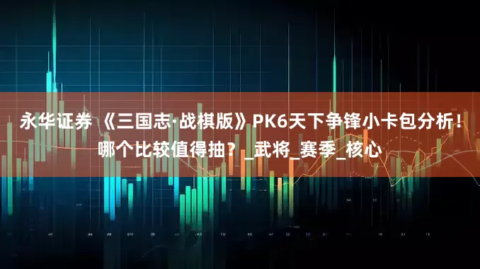 永华证券 《三国志·战棋版》PK6天下争锋小卡包分析！哪个比较值得抽？_武将_赛季_核心