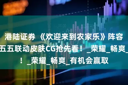 港陆证券 《欢迎来到农家乐》阵容官宣｜王者五五联动皮肤CG抢先看！_荣耀_畅爽_有机会赢取