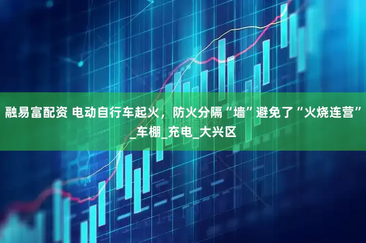 融易富配资 电动自行车起火，防火分隔“墙”避免了“火烧连营”_车棚_充电_大兴区