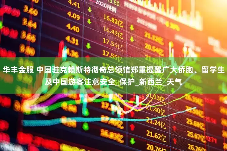 华丰金服 中国驻克赖斯特彻奇总领馆郑重提醒广大侨胞、留学生及中国游客注意安全_保护_新西兰_天气