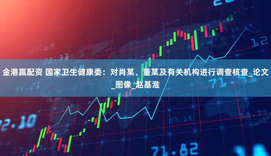 金港赢配资 国家卫生健康委：对肖某、董某及有关机构进行调查核查_论文_图像_赵基淮