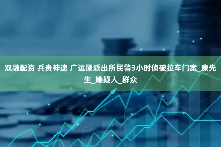 双融配资 兵贵神速 广运潭派出所民警3小时侦破拉车门案_康先生_嫌疑人_群众