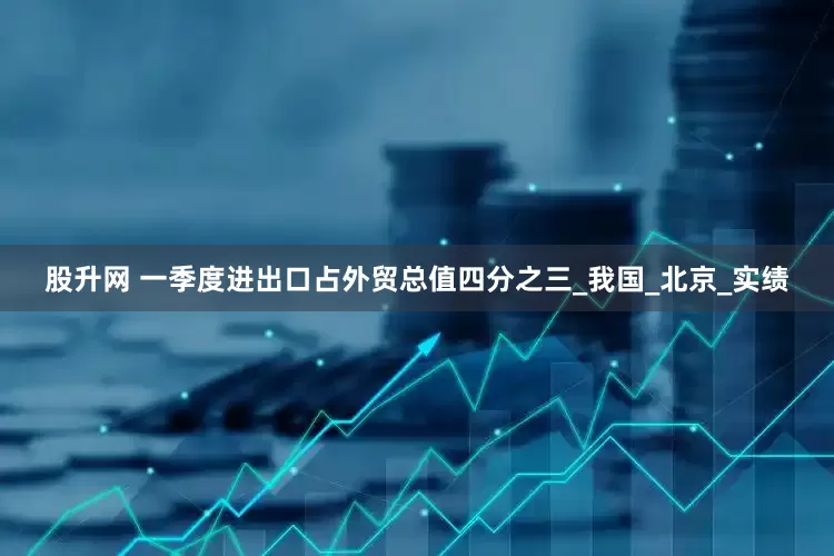 股升网 一季度进出口占外贸总值四分之三_我国_北京_实绩
