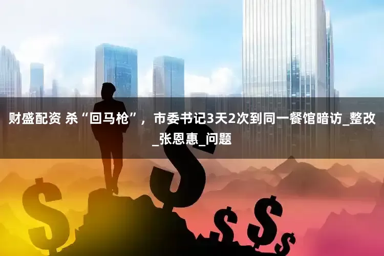 财盛配资 杀“回马枪”，市委书记3天2次到同一餐馆暗访_整改_张恩惠_问题