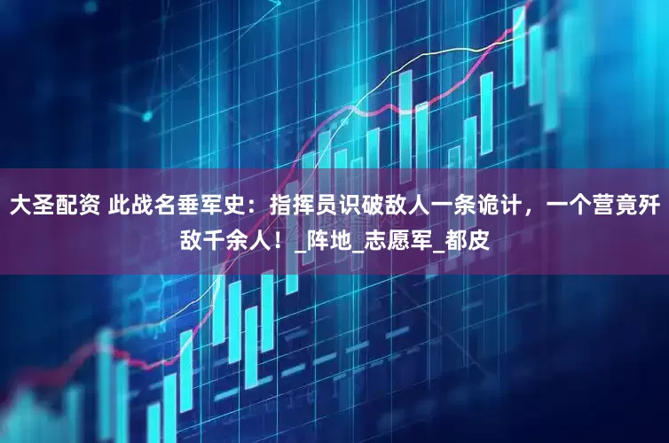 大圣配资 此战名垂军史：指挥员识破敌人一条诡计，一个营竟歼敌千余人！_阵地_志愿军_都皮
