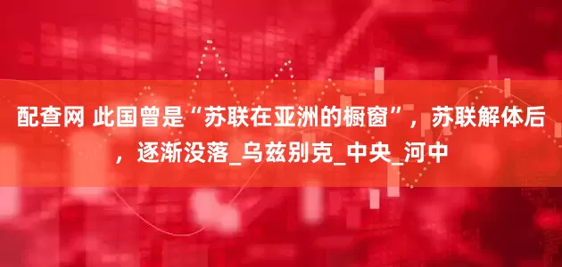 配查网 此国曾是“苏联在亚洲的橱窗”，苏联解体后，逐渐没落_乌兹别克_中央_河中