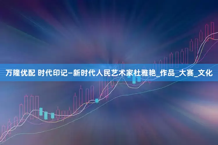 万隆优配 时代印记—新时代人民艺术家杜雅艳_作品_大赛_文化