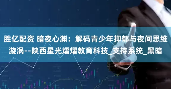 胜亿配资 暗夜心渊：解码青少年抑郁与夜间思维漩涡--陕西星光熠熠教育科技_支持系统_黑暗