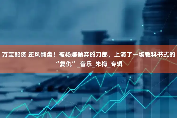 万宝配资 逆风翻盘！被杨娜抛弃的刀郎，上演了一场教科书式的“复仇”_音乐_朱梅_专辑