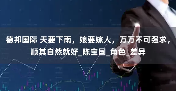 德邦国际 天要下雨，娘要嫁人，万万不可强求，顺其自然就好_陈宝国_角色_差异