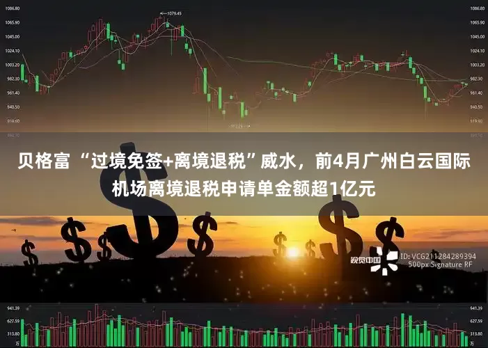 贝格富 “过境免签+离境退税”威水，前4月广州白云国际机场离境退税申请单金额超1亿元