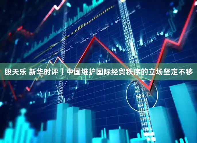 股天乐 新华时评丨中国维护国际经贸秩序的立场坚定不移