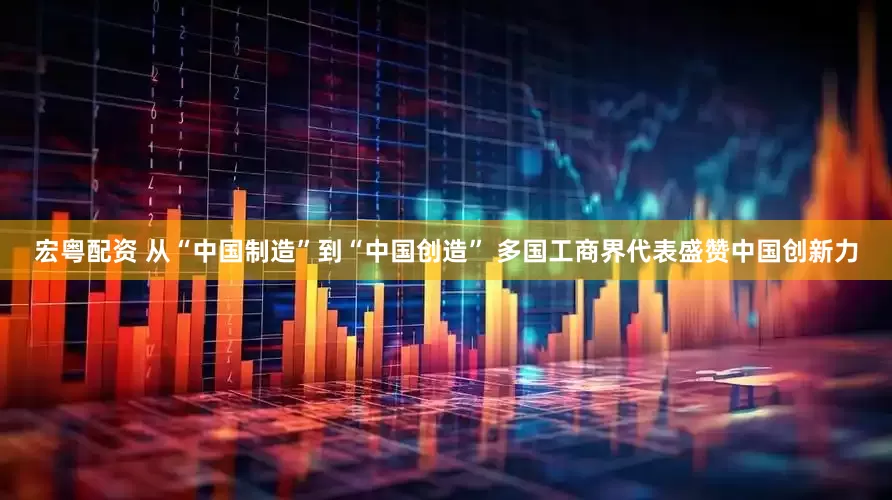 宏粤配资 从“中国制造”到“中国创造” 多国工商界代表盛赞中国创新力