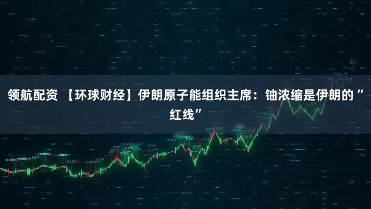 领航配资 【环球财经】伊朗原子能组织主席：铀浓缩是伊朗的“红线”