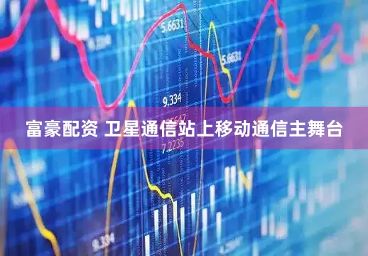 富豪配资 卫星通信站上移动通信主舞台