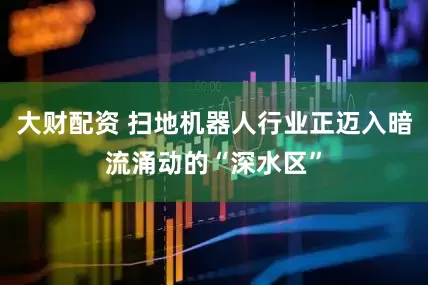 大财配资 扫地机器人行业正迈入暗流涌动的“深水区”