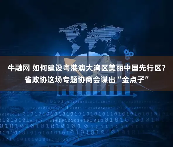 牛融网 如何建设粤港澳大湾区美丽中国先行区？省政协这场专题协商会谋出“金点子”