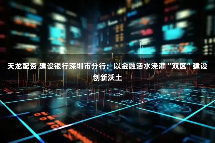 天龙配资 建设银行深圳市分行：以金融活水浇灌“双区”建设创新沃土