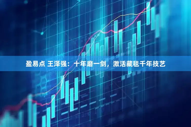 盈易点 王泽强：十年磨一剑，激活藏毯千年技艺