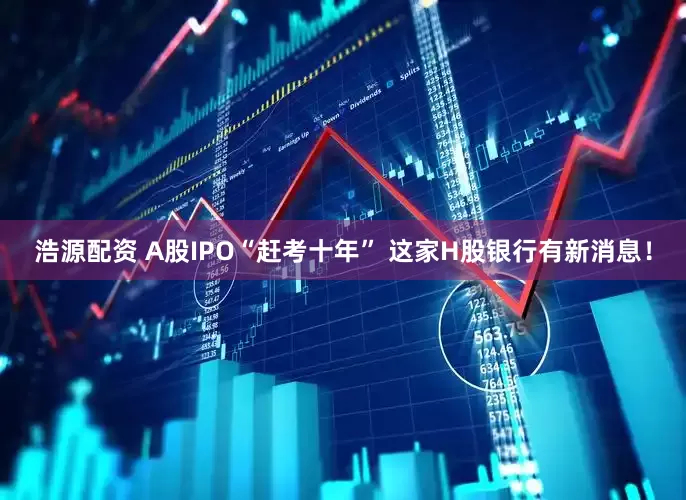 浩源配资 A股IPO“赶考十年” 这家H股银行有新消息！