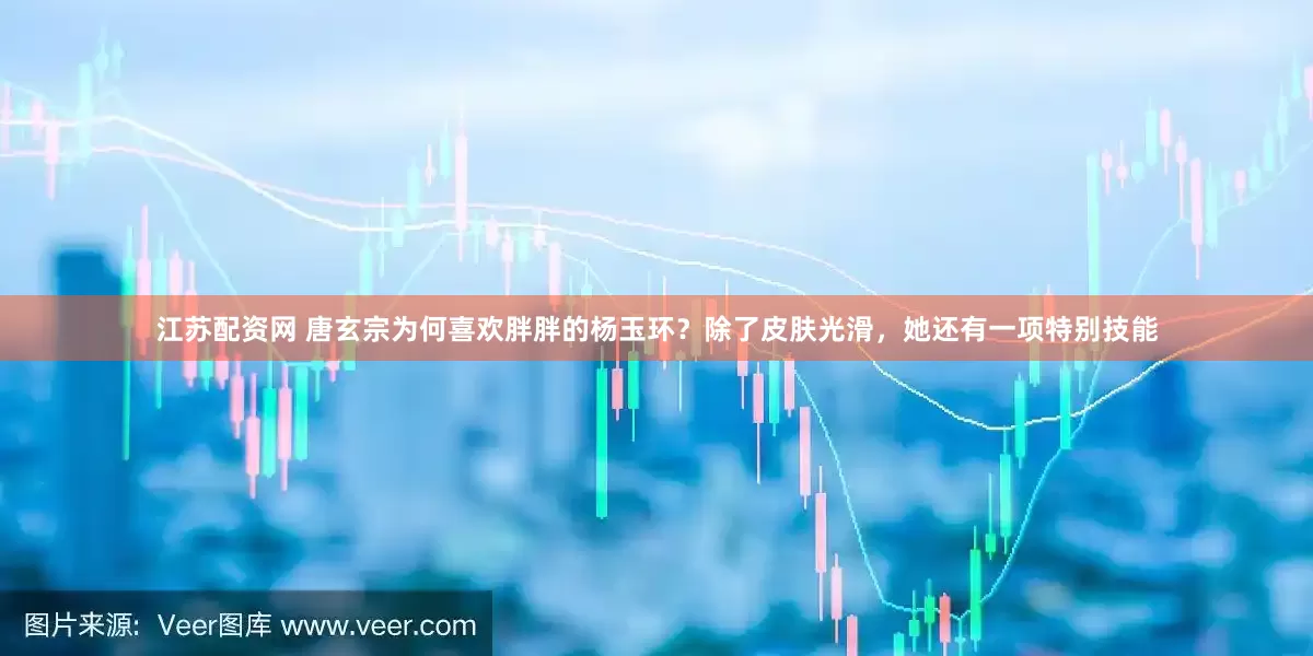 江苏配资网 唐玄宗为何喜欢胖胖的杨玉环？除了皮肤光滑，她还有一项特别技能