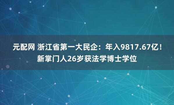 元配网 浙江省第一大民企：年入9817.67亿！新掌门人26岁获法学博士学位