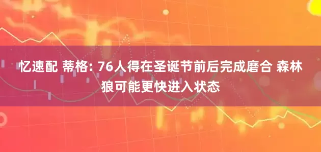 忆速配 蒂格: 76人得在圣诞节前后完成磨合 森林狼可能更快进入状态